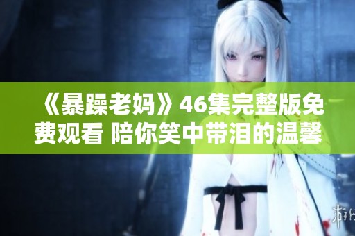 《暴躁老媽》46集完整版免費觀看 陪你笑中帶淚的溫馨故事