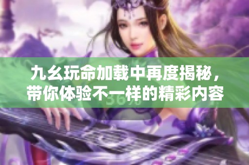 九幺玩命加載中再度揭秘，帶你體驗(yàn)不一樣的精彩內(nèi)容