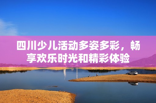 四川少兒活動(dòng)多姿多彩，暢享歡樂時(shí)光和精彩體驗(yàn)
