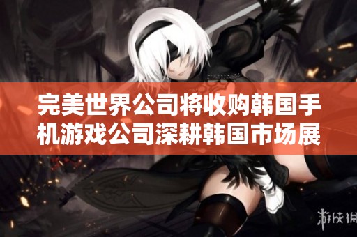 完美世界公司將收購(gòu)韓國(guó)手機(jī)游戲公司深耕韓國(guó)市場(chǎng)展開新篇章