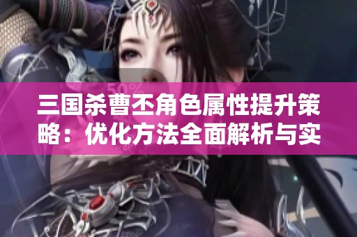 三國殺曹丕角色屬性提升策略：優(yōu)化方法全面解析與實(shí)踐建議