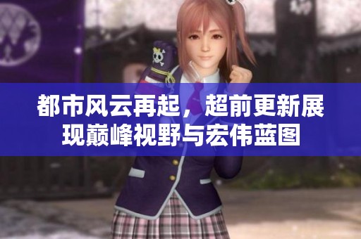 都市風(fēng)云再起，超前更新展現(xiàn)巔峰視野與宏偉藍(lán)圖