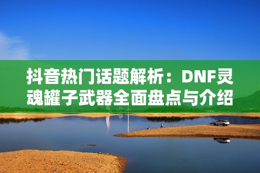 抖音熱門話題解析：DNF靈魂罐子武器全面盤點與介紹