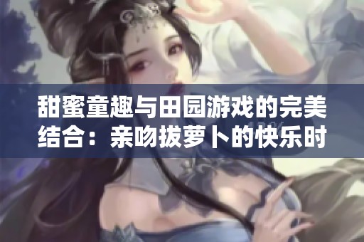 甜蜜童趣與田園游戲的完美結(jié)合：親吻拔蘿卜的快樂時光