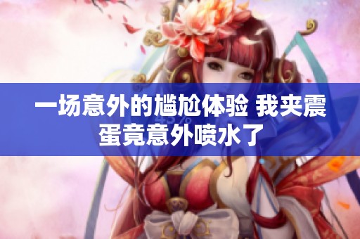 一場(chǎng)意外的尷尬體驗(yàn) 我夾震蛋竟意外噴水了