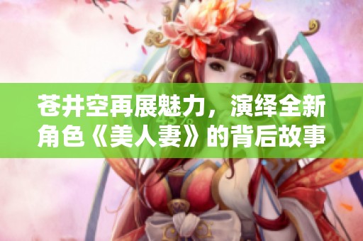 蒼井空再展魅力，演繹全新角色《美人妻》的背后故事與感悟
