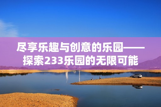盡享樂趣與創(chuàng)意的樂園——探索233樂園的無(wú)限可能 盡享樂趣與創(chuàng)意的樂園——探索233樂園的無(wú)限可能