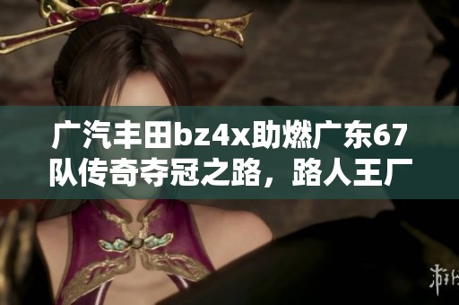 廣汽豐田bz4x助燃廣東67隊(duì)傳奇奪冠之路，路人王廠牌爭(zhēng)霸賽S3精彩回顧