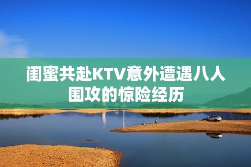 閨蜜共赴KTV意外遭遇八人圍攻的驚險經(jīng)歷