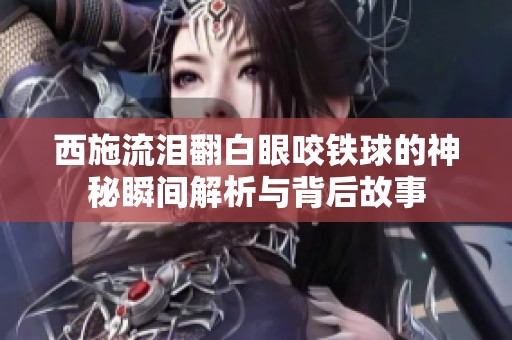 西施流淚翻白眼咬鐵球的神秘瞬間解析與背后故事