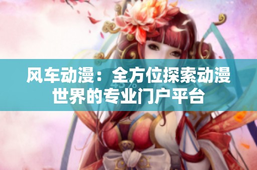 風(fēng)車動(dòng)漫：全方位探索動(dòng)漫世界的專業(yè)門戶平臺(tái)