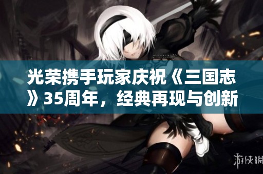 光榮攜手玩家慶祝《三國志》35周年，經(jīng)典再現(xiàn)與創(chuàng)新融合的盛大手游發(fā)布