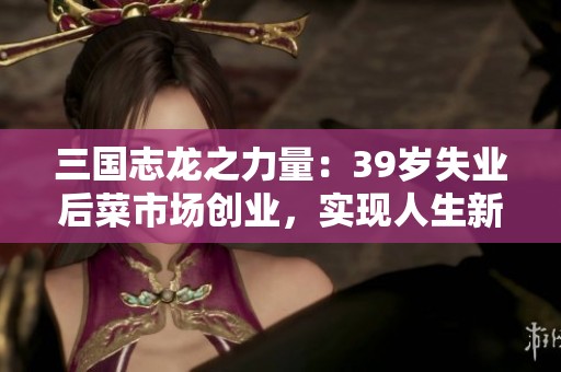 三國志龍之力量：39歲失業(yè)后菜市場創(chuàng)業(yè)，實現(xiàn)人生新篇章