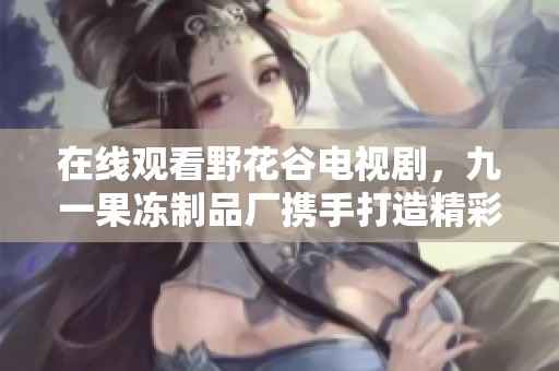 在線觀看野花谷電視劇，九一果凍制品廠攜手打造精彩體驗(yàn)