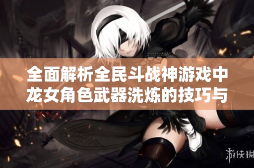 全面解析全民斗戰(zhàn)神游戲中龍女角色武器洗煉的技巧與攻略