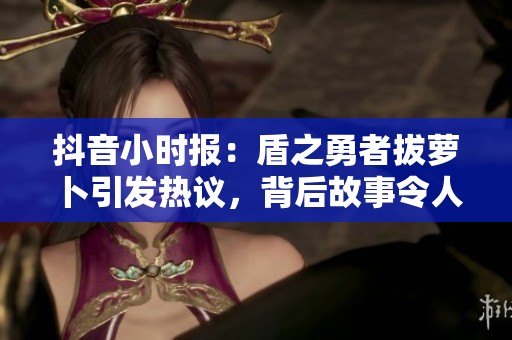 抖音小時報：盾之勇者拔蘿卜引發(fā)熱議，背后故事令人關(guān)注