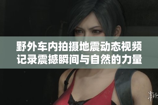 野外車(chē)內(nèi)拍攝地震動(dòng)態(tài)視頻記錄震撼瞬間與自然的力量
