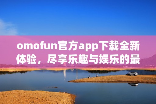 omofun官方app下載全新體驗(yàn)，盡享樂(lè)趣與娛樂(lè)的最佳選擇
