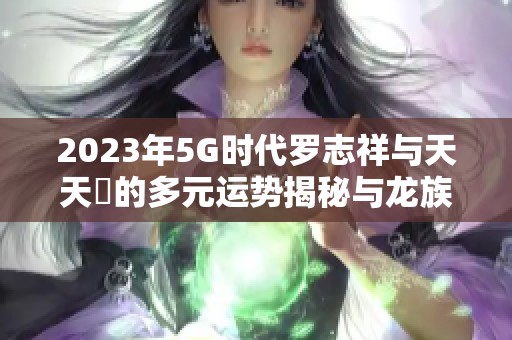 2023年5G時(shí)代羅志祥與天天奭的多元運(yùn)勢揭秘與龍族探秘