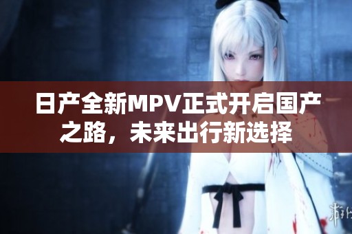 日產(chǎn)全新MPV正式開啟國產(chǎn)之路，未來出行新選擇