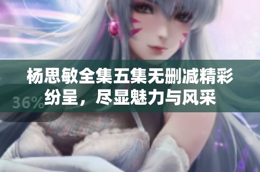 楊思敏全集五集無刪減精彩紛呈，盡顯魅力與風(fēng)采