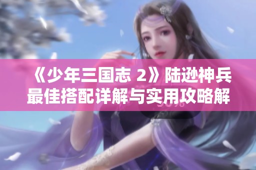 《少年三國志 2》陸遜神兵最佳搭配詳解與實用攻略解析