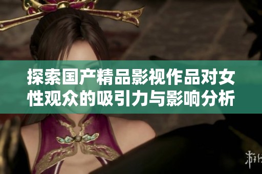 探索國產(chǎn)精品影視作品對女性觀眾的吸引力與影響分析