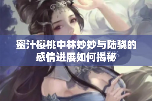 蜜汁櫻桃中林妙妙與陸驍的感情進展如何揭秘