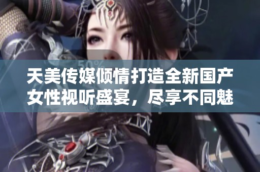 天美傳媒傾情打造全新國產(chǎn)女性視聽盛宴，盡享不同魅力