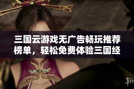 三國云游戲無廣告暢玩推薦榜單，輕松免費體驗三國經典玩法