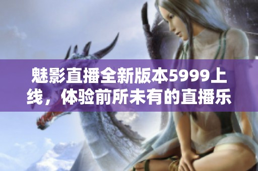 魅影直播全新版本5999上線，體驗前所未有的直播樂趣與精彩內(nèi)容