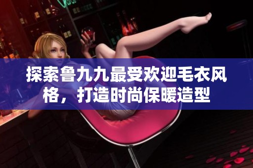 探索魯九九最受歡迎毛衣風(fēng)格，打造時(shí)尚保暖造型