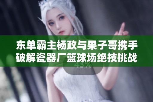 東單霸主楊政與果子哥攜手破解瓷器廠籃球場(chǎng)絕技挑戰(zhàn)