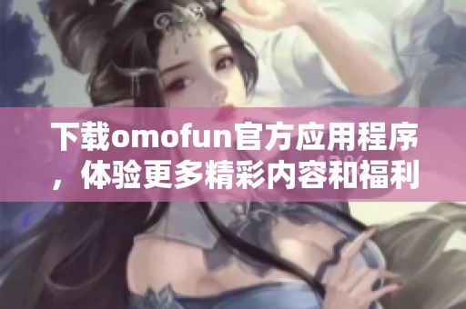下載omofun官方應(yīng)用程序，體驗(yàn)更多精彩內(nèi)容和福利！