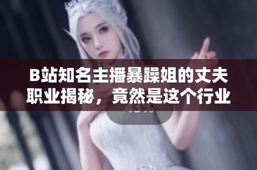 B站知名主播暴躁姐的丈夫職業(yè)揭秘，竟然是這個(gè)行業(yè)的專家