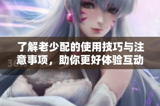 了解老少配的使用技巧與注意事項，助你更好體驗互動樂趣