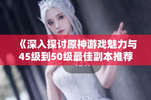 《深入探討原神游戲魅力與45級到50級最佳副本推薦》