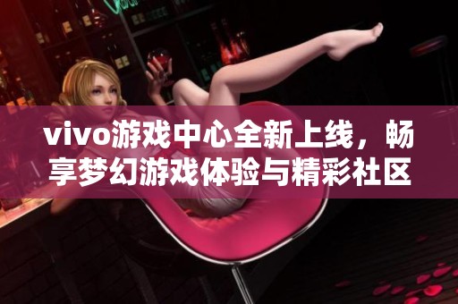 vivo游戲中心全新上線，暢享夢幻游戲體驗(yàn)與精彩社區(qū)互動(dòng)