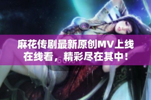 麻花傳劇最新原創(chuàng)MV上線在線看，精彩盡在其中！