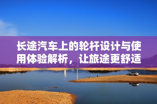 長途汽車上的輪桿設(shè)計(jì)與使用體驗(yàn)解析，讓旅途更舒適安全