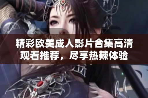 精彩歐美成人影片合集高清觀看推薦，盡享熱辣體驗