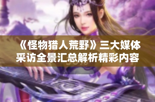 《怪物獵人荒野》三大媒體采訪全景匯總解析精彩內(nèi)容與觀點(diǎn)