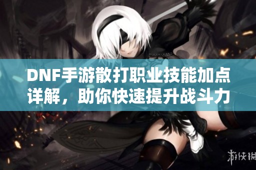DNF手游散打職業(yè)技能加點詳解，助你快速提升戰(zhàn)斗力