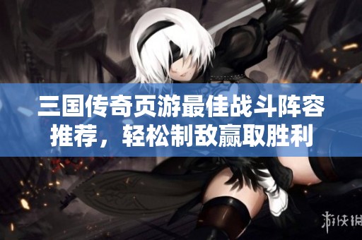 三國(guó)傳奇頁(yè)游最佳戰(zhàn)斗陣容推薦，輕松制敵贏取勝利