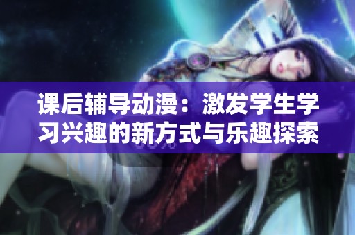 課后輔導動漫：激發(fā)學生學習興趣的新方式與樂趣探索