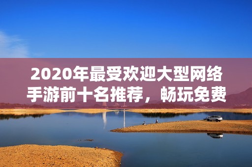 2020年最受歡迎大型網絡手游前十名推薦，暢玩免費端游的選擇指南