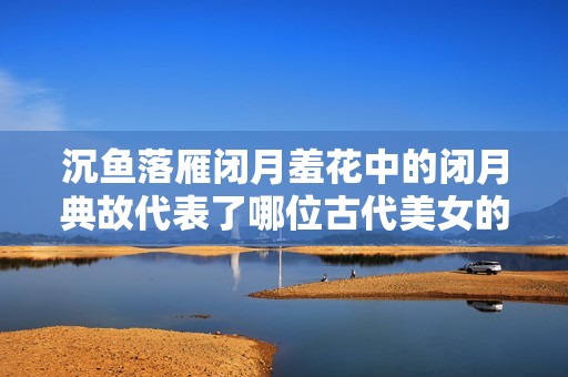 沉魚落雁閉月羞花中的閉月典故代表了哪位古代美女的風采
