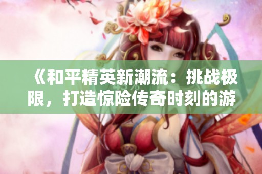 《和平精英新潮流：挑戰(zhàn)極限，打造驚險傳奇時刻的游戲體驗！》