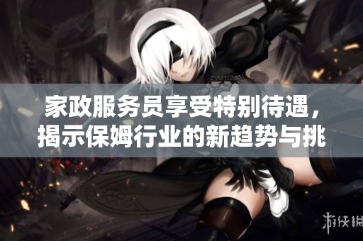 家政服務(wù)員享受特別待遇，揭示保姆行業(yè)的新趨勢(shì)與挑戰(zhàn)