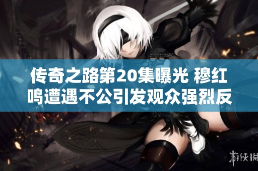 傳奇之路第20集曝光 穆紅鳴遭遇不公引發(fā)觀眾強(qiáng)烈反響
